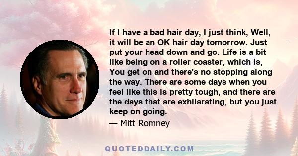 If I have a bad hair day, I just think, Well, it will be an OK hair day tomorrow. Just put your head down and go. Life is a bit like being on a roller coaster, which is, You get on and there's no stopping along the way. 