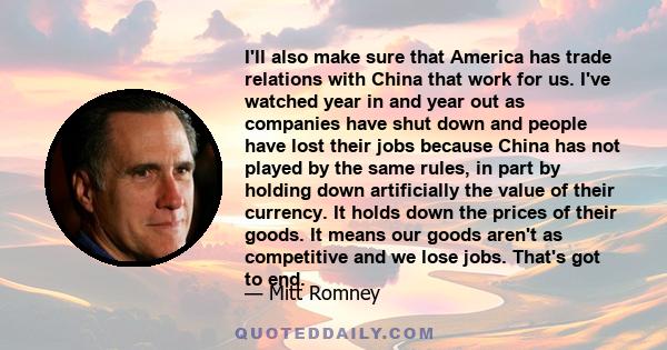 I'll also make sure that America has trade relations with China that work for us. I've watched year in and year out as companies have shut down and people have lost their jobs because China has not played by the same