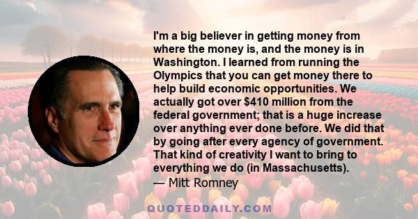 I'm a big believer in getting money from where the money is, and the money is in Washington. I learned from running the Olympics that you can get money there to help build economic opportunities. We actually got over