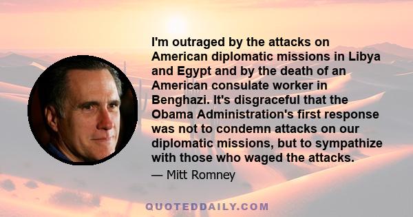 I'm outraged by the attacks on American diplomatic missions in Libya and Egypt and by the death of an American consulate worker in Benghazi. It's disgraceful that the Obama Administration's first response was not to