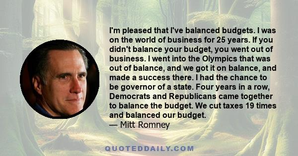 I'm pleased that I've balanced budgets. I was on the world of business for 25 years. If you didn't balance your budget, you went out of business. I went into the Olympics that was out of balance, and we got it on