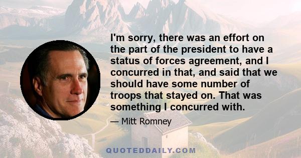 I'm sorry, there was an effort on the part of the president to have a status of forces agreement, and I concurred in that, and said that we should have some number of troops that stayed on. That was something I