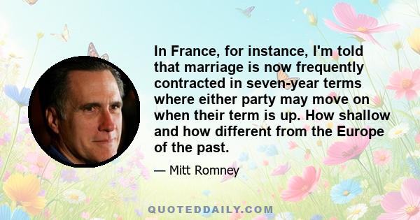 In France, for instance, I'm told that marriage is now frequently contracted in seven-year terms where either party may move on when their term is up. How shallow and how different from the Europe of the past.