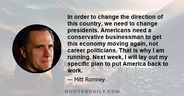 In order to change the direction of this country, we need to change presidents. Americans need a conservative businessman to get this economy moving again, not career politicians. That is why I am running. Next week, I