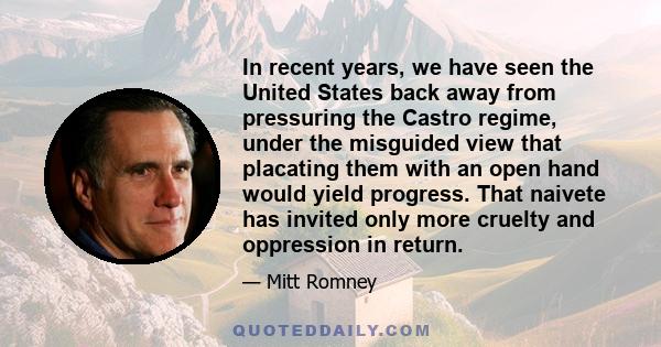 In recent years, we have seen the United States back away from pressuring the Castro regime, under the misguided view that placating them with an open hand would yield progress. That naivete has invited only more