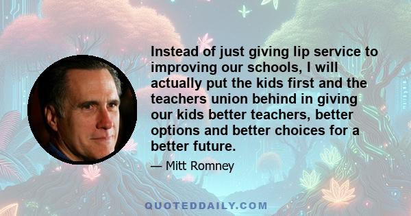 Instead of just giving lip service to improving our schools, I will actually put the kids first and the teachers union behind in giving our kids better teachers, better options and better choices for a better future.