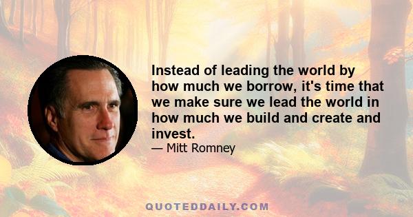 Instead of leading the world by how much we borrow, it's time that we make sure we lead the world in how much we build and create and invest.