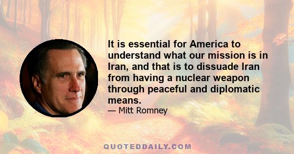 It is essential for America to understand what our mission is in Iran, and that is to dissuade Iran from having a nuclear weapon through peaceful and diplomatic means.