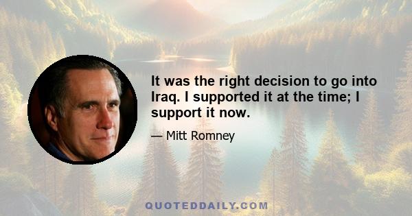 It was the right decision to go into Iraq. I supported it at the time; I support it now.