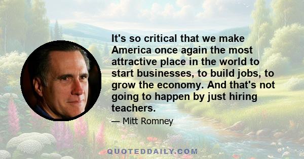 It's so critical that we make America once again the most attractive place in the world to start businesses, to build jobs, to grow the economy. And that's not going to happen by just hiring teachers.