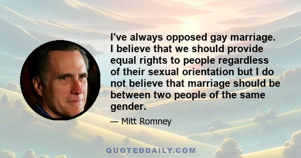 I've always opposed gay marriage. I believe that we should provide equal rights to people regardless of their sexual orientation but I do not believe that marriage should be between two people of the same gender.