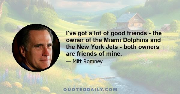 I've got a lot of good friends - the owner of the Miami Dolphins and the New York Jets - both owners are friends of mine.