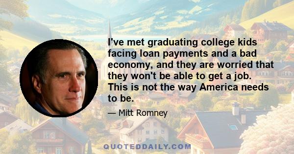 I've met graduating college kids facing loan payments and a bad economy, and they are worried that they won't be able to get a job. This is not the way America needs to be.