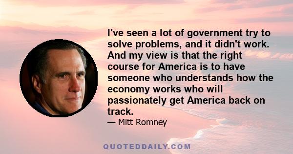 I've seen a lot of government try to solve problems, and it didn't work. And my view is that the right course for America is to have someone who understands how the economy works who will passionately get America back