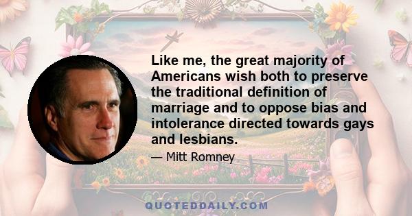 Like me, the great majority of Americans wish both to preserve the traditional definition of marriage and to oppose bias and intolerance directed towards gays and lesbians.