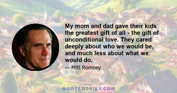 My mom and dad gave their kids the greatest gift of all - the gift of unconditional love. They cared deeply about who we would be, and much less about what we would do.