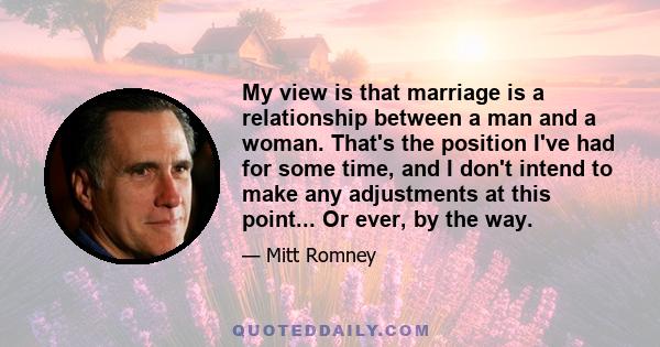 My view is that marriage is a relationship between a man and a woman. That's the position I've had for some time, and I don't intend to make any adjustments at this point... Or ever, by the way.