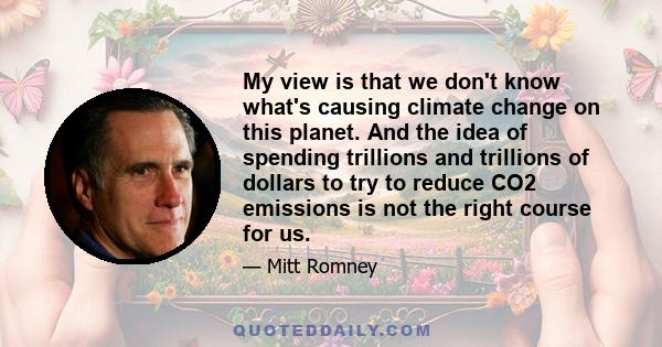 My view is that we don't know what's causing climate change on this planet. And the idea of spending trillions and trillions of dollars to try to reduce CO2 emissions is not the right course for us.