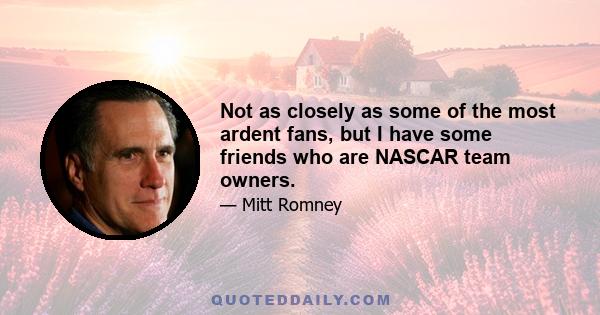 Not as closely as some of the most ardent fans, but I have some friends who are NASCAR team owners.