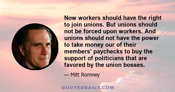 Now workers should have the right to join unions. But unions should not be forced upon workers. And unions should not have the power to take money our of their members' paychecks to buy the support of politicians that