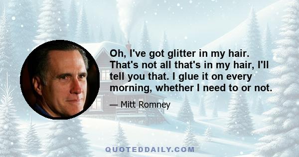 Oh, I've got glitter in my hair. That's not all that's in my hair, I'll tell you that. I glue it on every morning, whether I need to or not.