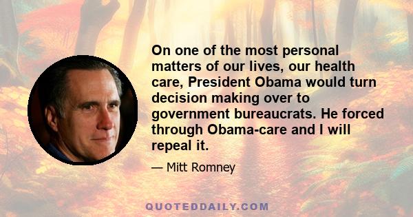 On one of the most personal matters of our lives, our health care, President Obama would turn decision making over to government bureaucrats. He forced through Obama-care and I will repeal it.