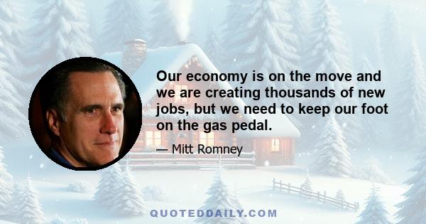 Our economy is on the move and we are creating thousands of new jobs, but we need to keep our foot on the gas pedal.