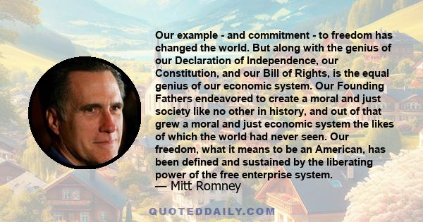 Our example - and commitment - to freedom has changed the world. But along with the genius of our Declaration of Independence, our Constitution, and our Bill of Rights, is the equal genius of our economic system. Our