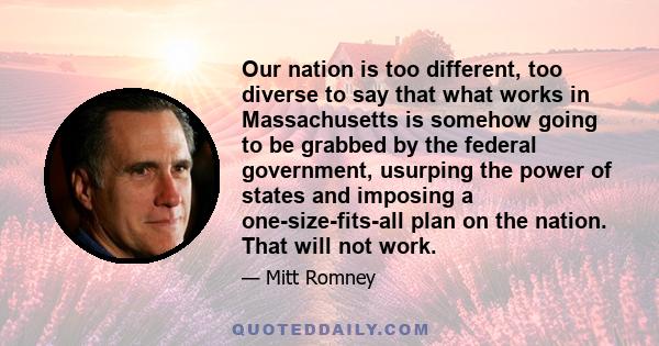 Our nation is too different, too diverse to say that what works in Massachusetts is somehow going to be grabbed by the federal government, usurping the power of states and imposing a one-size-fits-all plan on the