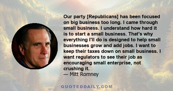 Our party [Republicans] has been focused on big business too long. I came through small business. I understand how hard it is to start a small business. That's why everything I'll do is designed to help small businesses 