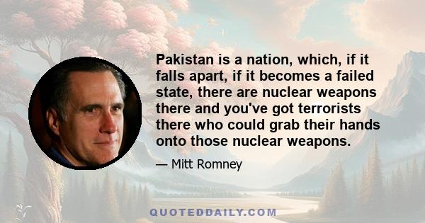 Pakistan is a nation, which, if it falls apart, if it becomes a failed state, there are nuclear weapons there and you've got terrorists there who could grab their hands onto those nuclear weapons.