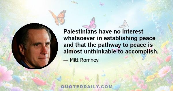 Palestinians have no interest whatsoever in establishing peace and that the pathway to peace is almost unthinkable to accomplish.