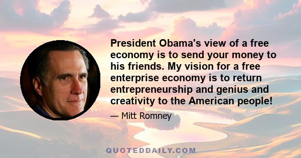 President Obama's view of a free economy is to send your money to his friends. My vision for a free enterprise economy is to return entrepreneurship and genius and creativity to the American people!