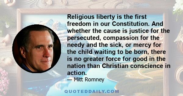 Religious liberty is the first freedom in our Constitution. And whether the cause is justice for the persecuted, compassion for the needy and the sick, or mercy for the child waiting to be born, there is no greater