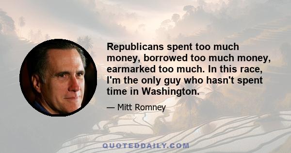 Republicans spent too much money, borrowed too much money, earmarked too much. In this race, I'm the only guy who hasn't spent time in Washington.