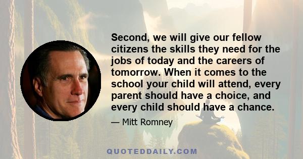 Second, we will give our fellow citizens the skills they need for the jobs of today and the careers of tomorrow. When it comes to the school your child will attend, every parent should have a choice, and every child