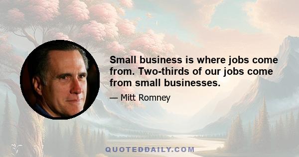 Small business is where jobs come from. Two-thirds of our jobs come from small businesses.