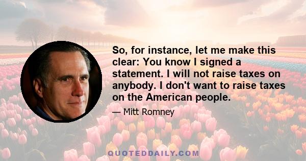 So, for instance, let me make this clear: You know I signed a statement. I will not raise taxes on anybody. I don't want to raise taxes on the American people.