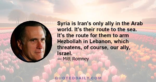 Syria is Iran's only ally in the Arab world. It's their route to the sea. It's the route for them to arm Hezbollah in Lebanon, which threatens, of course, our ally, Israel.