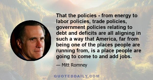 That the policies - from energy to labor policies, trade policies, government policies relating to debt and deficits are all aligning in such a way that America, far from being one of the places people are running from, 