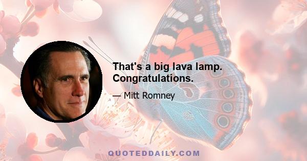 That's a big lava lamp. Congratulations.