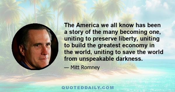 The America we all know has been a story of the many becoming one, uniting to preserve liberty, uniting to build the greatest economy in the world, uniting to save the world from unspeakable darkness.