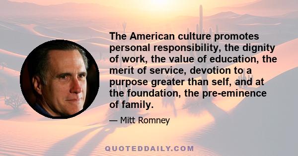 The American culture promotes personal responsibility, the dignity of work, the value of education, the merit of service, devotion to a purpose greater than self, and at the foundation, the pre-eminence of family.