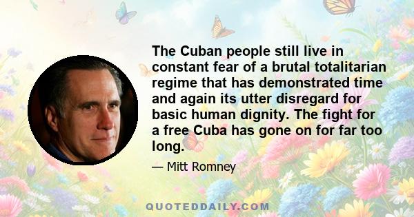 The Cuban people still live in constant fear of a brutal totalitarian regime that has demonstrated time and again its utter disregard for basic human dignity. The fight for a free Cuba has gone on for far too long.