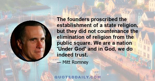 The founders proscribed the establishment of a state religion, but they did not countenance the elimination of religion from the public square. We are a nation 'Under God' and in God, we do indeed trust.