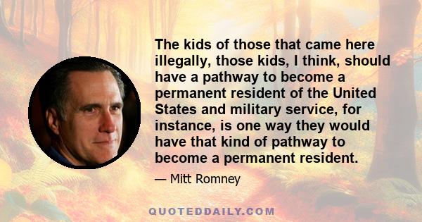 The kids of those that came here illegally, those kids, I think, should have a pathway to become a permanent resident of the United States and military service, for instance, is one way they would have that kind of