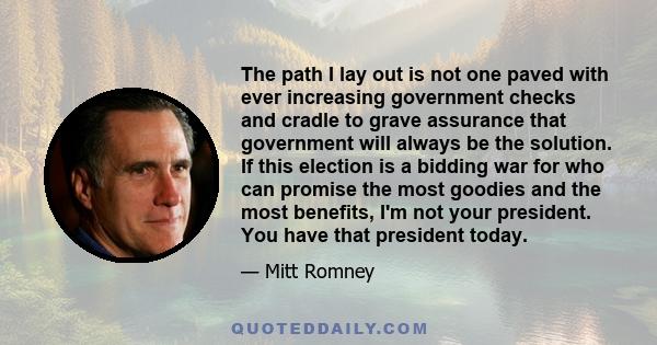 The path I lay out is not one paved with ever increasing government checks and cradle to grave assurance that government will always be the solution. If this election is a bidding war for who can promise the most