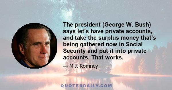 The president (George W. Bush) says let's have private accounts, and take the surplus money that's being gathered now in Social Security and put it into private accounts. That works.