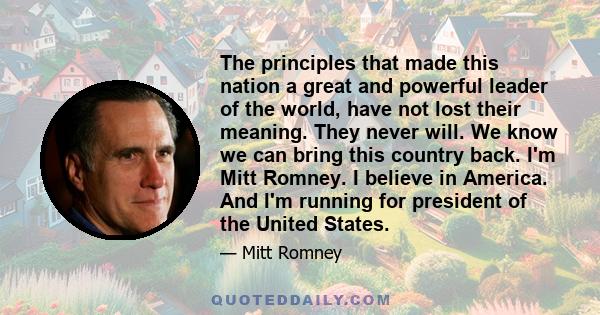 The principles that made this nation a great and powerful leader of the world, have not lost their meaning. They never will. We know we can bring this country back. I'm Mitt Romney. I believe in America. And I'm running 