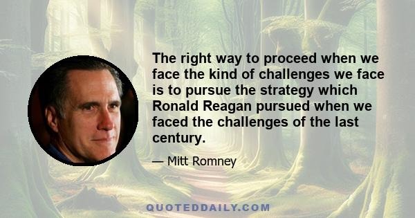 The right way to proceed when we face the kind of challenges we face is to pursue the strategy which Ronald Reagan pursued when we faced the challenges of the last century.